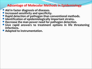 Advantage of Molecular Methods in Epidemiology
Aid in faster diagnosis of diseases.
Increased sensitivity and specificity.
Rapid detection of pathogen than conventional methods.
Identification of epidemiologically important strains.
Decrease the man power need for pathogen detection.
Give rapid answers to treatment options in life threatening
infections.
Adapted to instrumentation.
 