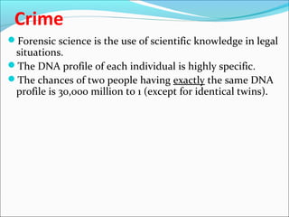 Crime
Forensic science is the use of scientific knowledge in legal
situations.
The DNA profile of each individual is highly specific.
The chances of two people having exactly the same DNA
profile is 30,000 million to 1 (except for identical twins).
 