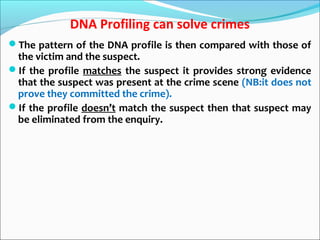 DNA Profiling can solve crimes
The pattern of the DNA profile is then compared with those of
the victim and the suspect.
If the profile matches the suspect it provides strong evidence
that the suspect was present at the crime scene (NB:it does not
prove they committed the crime).
If the profile doesn’t match the suspect then that suspect may
be eliminated from the enquiry.
 