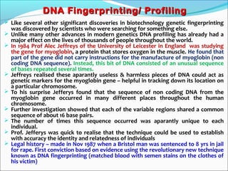 DNA Fingerprinting/ ProfilingDNA Fingerprinting/ Profiling
 Like several other significant discoveries in biotechnology genetic fingerprinting
was discovered by scientists who were searching for something else.
 Unlike many other advances in modern genetics DNA profiling has already had a
major effect on the lives of thousands of people throughout the world.
 In 1984 Prof Alec Jeffreys of the University of Leicester in England was studying
the gene for myoglobin, a protein that stores oxygen in the muscle. He found that
part of the gene did not carry instructions for the manufacture of myoglobin (non
coding DNA sequence). Instead, this bit of DNA consisted of an unusual sequence
of bases repeated several times.
 Jeffreys realised these aparantly useless & harmless pieces of DNA could act as
genetic markers for the myoglobin gene – helpful in tracking down its location on
a particular chromosome.
 To his surprise Jefferys found that the sequence of non coding DNA from the
myoglobin gene occurred in many different places throughout the human
chromosome.
 Further investigation showed that each of the variable regions shared a common
sequence of about 16 base pairs.
 The number of times this sequence occurred was aparantly unique to each
individual.
 Prof. Jefferys was quick to realise that the technique could be used to establish
with accuracy the identity and relatedness of individuals
 Legal history – made in Nov 1987 when a Bristol man was sentenced to 8 yrs in jail
for rape. First conviction based on evidence using the revolutionary new technique
known as DNA fingerprinting (matched blood with semen stains on the clothes of
his victim)
 