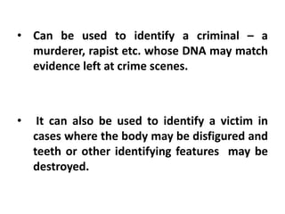 • Can be used to identify a criminal – a
murderer, rapist etc. whose DNA may match
evidence left at crime scenes.
• It can also be used to identify a victim in
cases where the body may be disfigured and
teeth or other identifying features may be
destroyed.
 