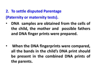 2. To settle disputed Parentage
(Paternity or maternity tests).
• DNA samples are obtained from the cells of
the child, the mother and possible fathers
and DNA finger prints were prepared.
• When the DNA fingerprints were compared,
all the bands in the child’s DNA print should
be present in the combined DNA prints of
the parents.
 