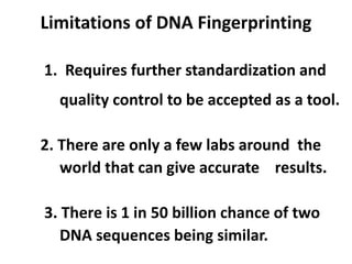 Limitations of DNA Fingerprinting
1. Requires further standardization and
quality control to be accepted as a tool.
2. There are only a few labs around the
world that can give accurate results.
3. There is 1 in 50 billion chance of two
DNA sequences being similar.
 