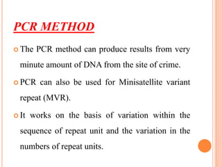 PCR METHOD
 The PCR method can produce results from very
minute amount of DNA from the site of crime.
 PCR can also be used for Minisatellite variant
repeat (MVR).
 It works on the basis of variation within the
sequence of repeat unit and the variation in the
numbers of repeat units.
 