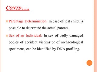 CONTD…..
 Parentage Determination: In case of lost child, is
possible to determine the actual parents.
 Sex of an Individual: In sex of badly damaged
bodies of accident victims or of archaeological
specimens, can be identified by DNA profiling.
 
