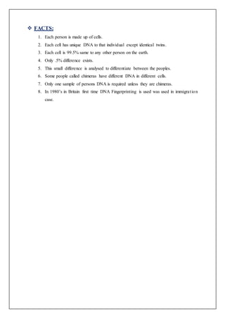  FACTS:
1. Each person is made up of cells.
2. Each cell has unique DNA to that individual except identical twins.
3. Each cell is 99.5% same to any other person on the earth.
4. Only .5% difference exists.
5. This small difference is analysed to differentiate between the peoples.
6. Some people called chimeras have different DNA in different cells.
7. Only one sample of persons DNA is required unless they are chimeras.
8. In 1980’s in Britain first time DNA Fingerprinting is used was used in immigration
case.
 