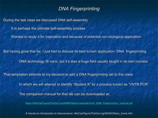 A Hands-on Introduction to Nanoscience: WeCanFigureThisOut.org/NANO/Nano_home.htm
DNA Fingerprinting
During the last class we discussed DNA self-assembly
It is perhaps the ultimate self-assembly process
Wanted to study it for inspiration and because of potential non-biological application
But having gone that far, I just had to discuss its best known application: DNA fingerprinting
DNA technology IS nano, but it’s also a huge field usually taught in its own courses
That temptation extends to my decision to add a DNA fingerprinting lab to this class
In which we will attempt to identify “Student X” by a process known as “VNTR PCR”
The companion manual for that lab can be downloaded at:
https://WeCanFigureThisOut.org/NANO/labs/materials/UVA_DNA_fingerprinting_manual.pdf
 