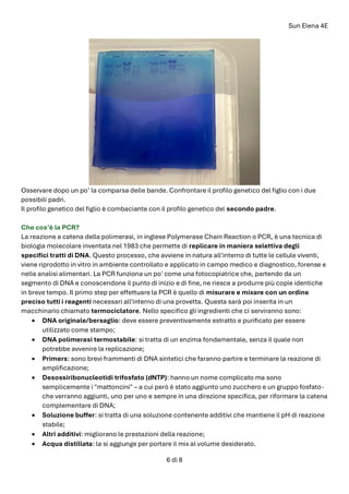Sun Elena 4E
6 di 8
Osservare dopo un po’ la comparsa delle bande. Confrontare il profilo genetico del figlio con i due
possibili padri.
Il profilo genetico del figlio è combaciante con il profilo genetico del secondo padre.
Che cos’è la PCR?
La reazione a catena della polimerasi, in inglese Polymerase Chain Reaction o PCR, è una tecnica di
biologia molecolare inventata nel 1983 che permette di replicare in maniera selettiva degli
specifici tratti di DNA. Questo processo, che avviene in natura all'interno di tutte le cellule viventi,
viene riprodotto in vitro in ambiente controllato e applicato in campo medico e diagnostico, forense e
nelle analisi alimentari. La PCR funziona un po' come una fotocopiatrice che, partendo da un
segmento di DNA e conoscendone il punto di inizio e di fine, ne riesce a produrre più copie identiche
in breve tempo. Il primo step per effettuare la PCR è quello di misurare e mixare con un ordine
preciso tutti i reagenti necessari all'interno di una provetta. Questa sarà poi inserita in un
macchinario chiamato termociclatore. Nello specifico gli ingredienti che ci serviranno sono:
• DNA originale/bersaglio: deve essere preventivamente estratto e purificato per essere
utilizzato come stampo;
• DNA polimerasi termostabile: si tratta di un enzima fondamentale, senza il quale non
potrebbe avvenire la replicazione;
• Primers: sono brevi frammenti di DNA sintetici che faranno partire e terminare la reazione di
amplificazione;
• Desossiribonucleotidi trifosfato (dNTP): hanno un nome complicato ma sono
semplicemente i "mattoncini" – a cui però è stato aggiunto uno zucchero e un gruppo fosfato-
che verranno aggiunti, uno per uno e sempre in una direzione specifica, per riformare la catena
complementare di DNA;
• Soluzione buffer: si tratta di una soluzione contenente additivi che mantiene il pH di reazione
stabile;
• Altri additivi: migliorano le prestazioni della reazione;
• Acqua distillata: la si aggiunge per portare il mix al volume desiderato.
 