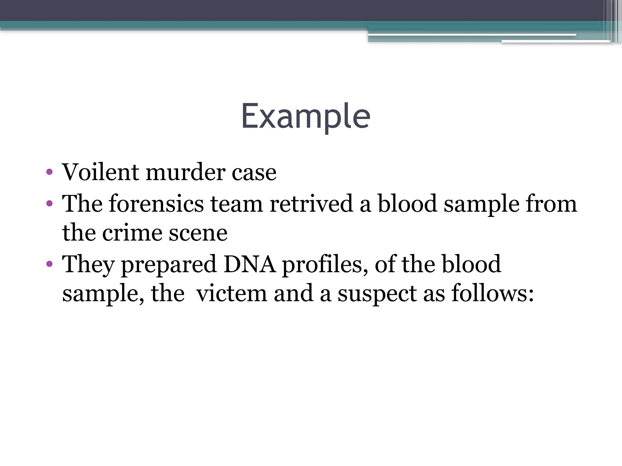 Example
• Voilent murder case
• The forensics team retrived a blood sample from
the crime scene
• They prepared DNA profiles, of the blood
sample, the victem and a suspect as follows:
 