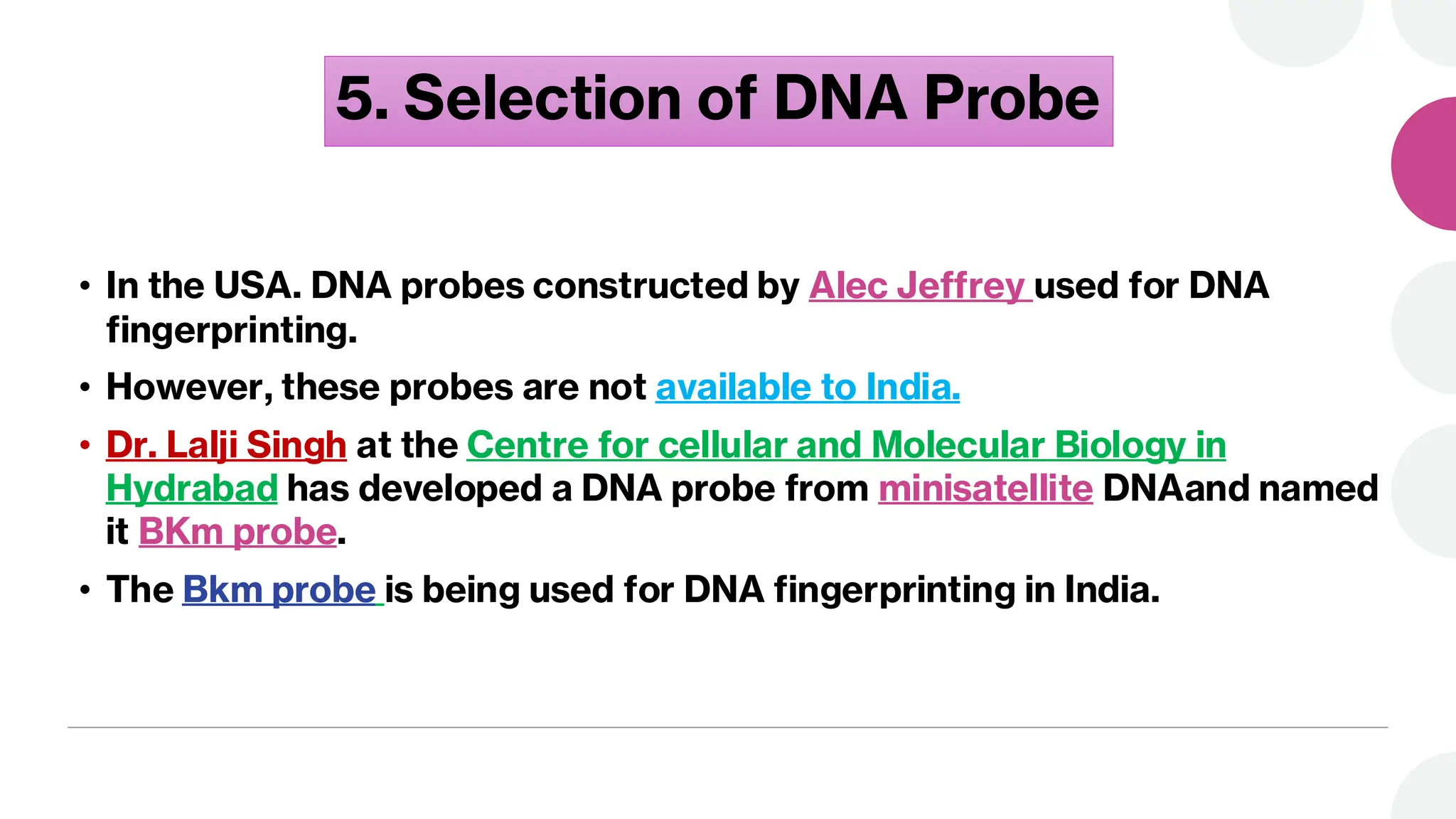 5. Selection of DNA Probe
• In the USA. DNA probes constructed by Alec Jeffrey used for DNA
fingerprinting.
• However, these probes are not available to India.
• Dr. Lalji Singh at the Centre for cellular and Molecular Biology in
Hydrabad has developed a DNA probe from minisatellite DNAand named
it BKm probe.
• The Bkm probe is being used for DNA fingerprinting in India.
 