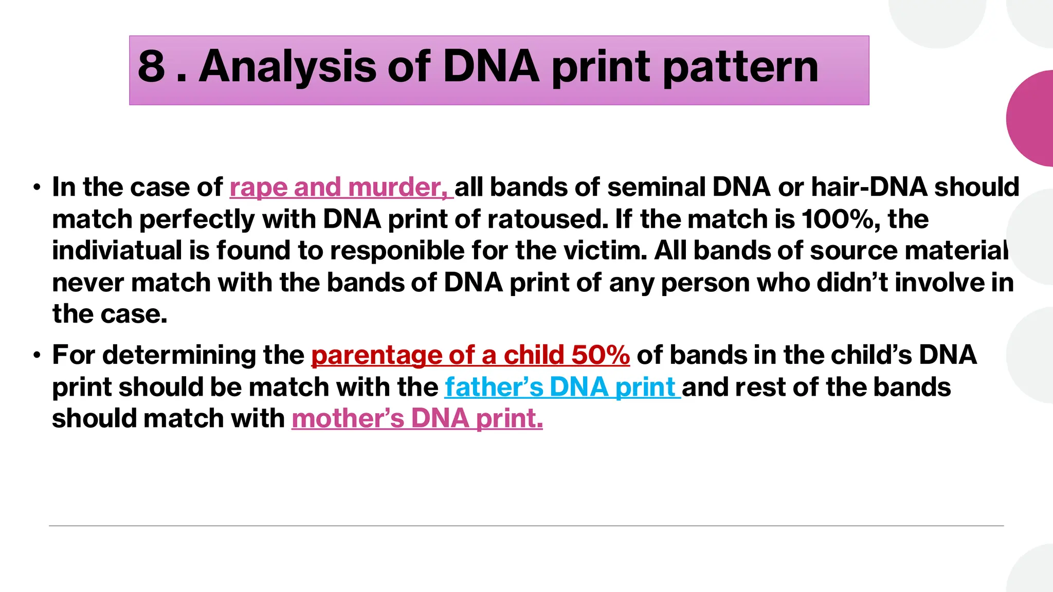 8 . Analysis of DNA print pattern
• In the case of rape and murder, all bands of seminal DNA or hair-DNA should
match perfectly with DNA print of ratoused. If the match is 100%, the
indiviatual is found to responible for the victim. All bands of source material
never match with the bands of DNA print of any person who didn’t involve in
the case.
• For determining the parentage of a child 50% of bands in the child’s DNA
print should be match with the father’s DNA print and rest of the bands
should match with mother’s DNA print.
 