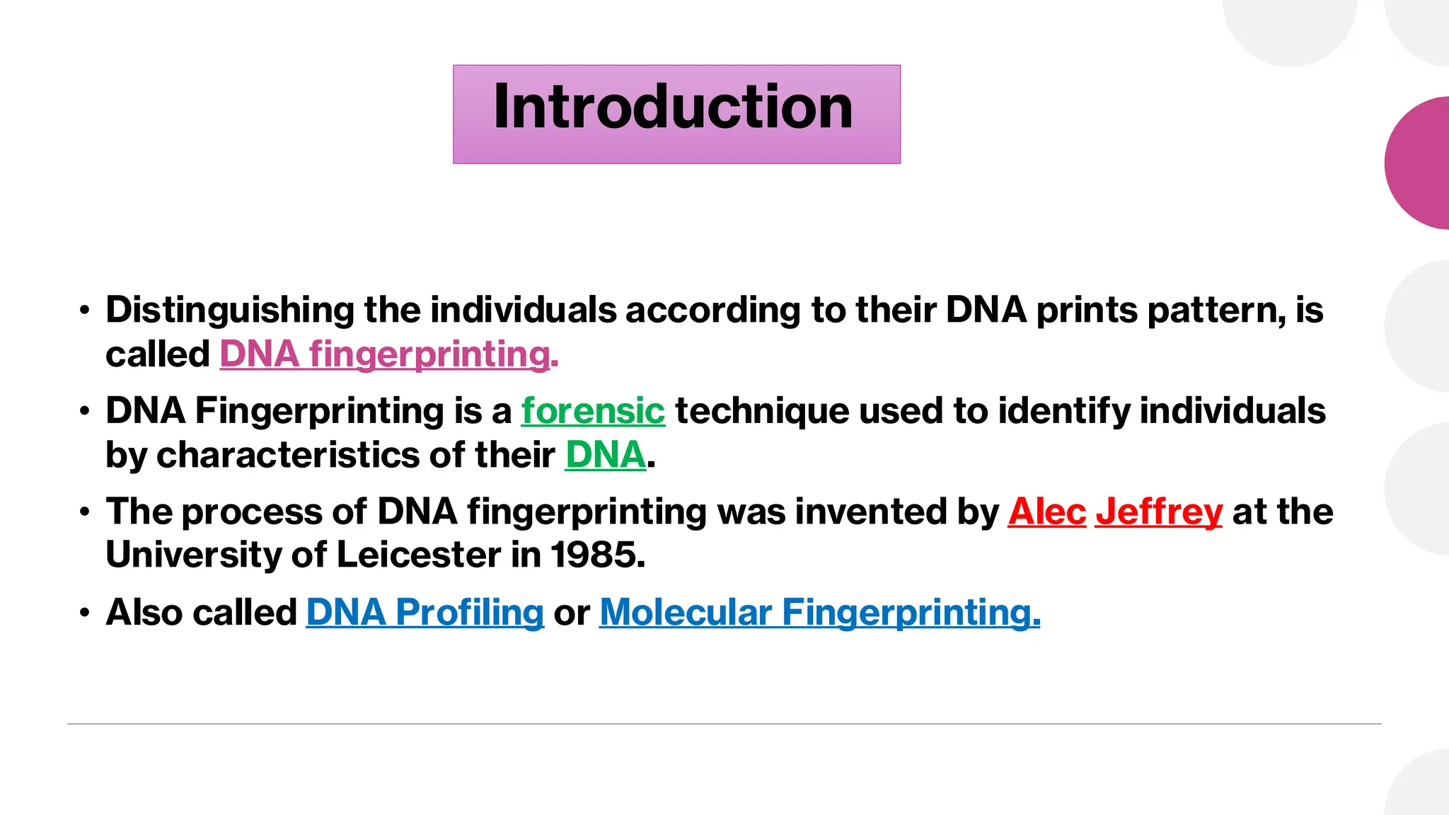 Introduction
• Distinguishing the individuals according to their DNA prints pattern, is
called DNA fingerprinting.
• DNA Fingerprinting is a forensic technique used to identify individuals
by characteristics of their DNA.
• The process of DNA fingerprinting was invented by Alec Jeffrey at the
University of Leicester in 1985.
• Also called DNA Profiling or Molecular Fingerprinting.
 