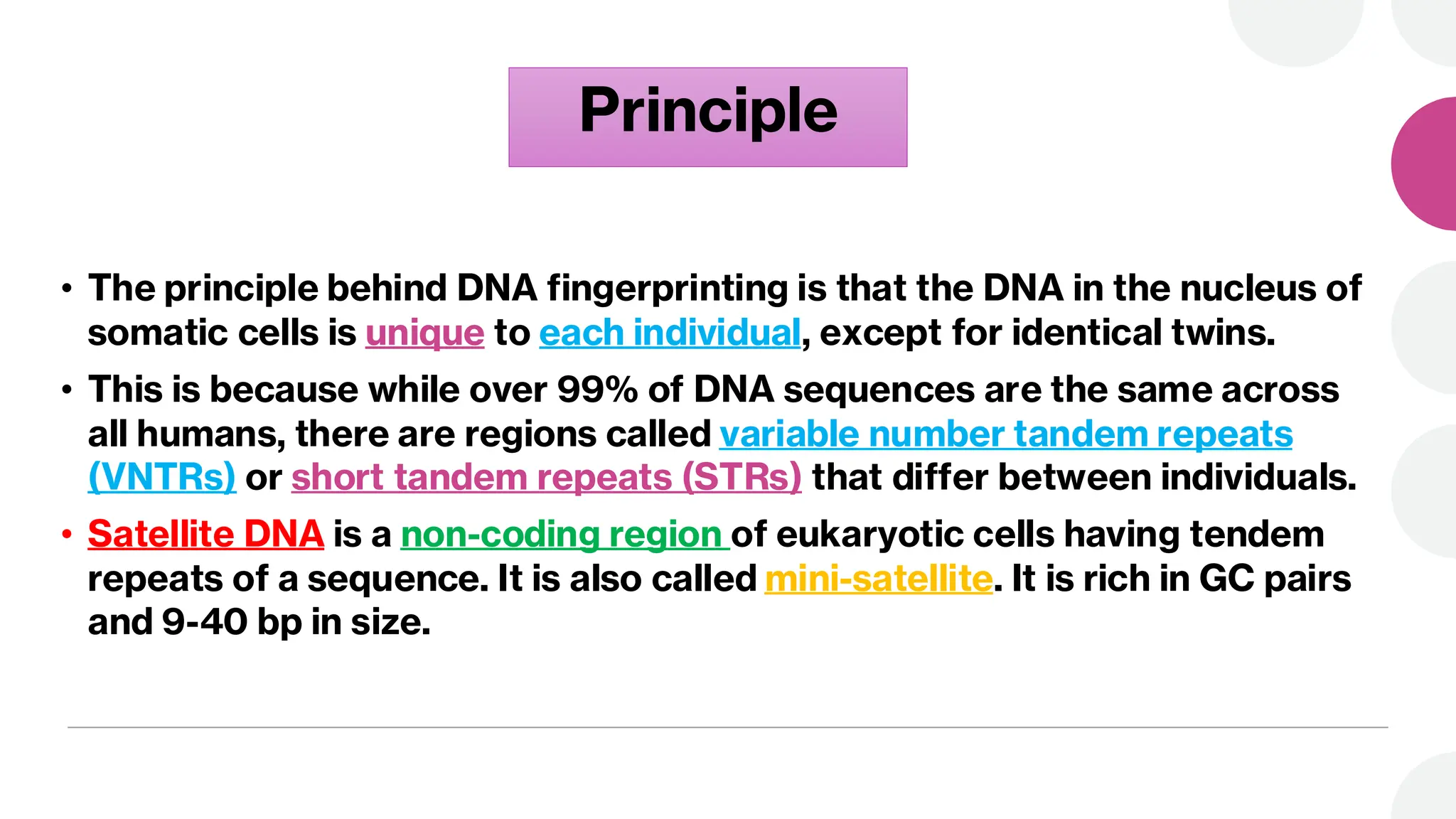 Principle
• The principle behind DNA fingerprinting is that the DNA in the nucleus of
somatic cells is unique to each individual, except for identical twins.
• This is because while over 99% of DNA sequences are the same across
all humans, there are regions called variable number tandem repeats
(VNTRs) or short tandem repeats (STRs) that differ between individuals.
• Satellite DNA is a non-coding region of eukaryotic cells having tendem
repeats of a sequence. It is also called mini-satellite. It is rich in GC pairs
and 9-40 bp in size.
 