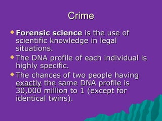 Crime
 Forensic    science is the use of
  scientific knowledge in legal
  situations.
 The DNA profile of each individual is
  highly specific.
 The chances of two people having
  exactly the same DNA profile is
  30,000 million to 1 (except for
  identical twins).
 