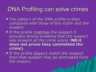 DNA Profiling can solve crimes
 The pattern of the DNA profile is then
  compared with those of the victim and the
  suspect.
 If the profile matches the suspect it
  provides strong evidence that the suspect
  was present at the crime scene (NB:it
  does not prove they committed the
  crime).
 If the profile doesn’t match the suspect
  then that suspect may be eliminated from
  the enquiry.
 