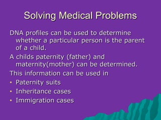 Solving Medical Problems
DNA profiles can be used to determine
  whether a particular person is the parent
  of a child.
A childs paternity (father) and
  maternity(mother) can be determined.
This information can be used in
• Paternity suits

• Inheritance cases

• Immigration cases
 