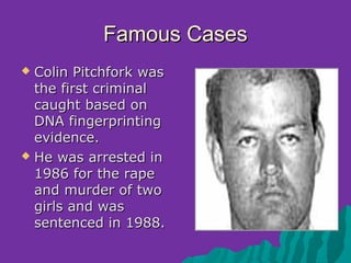Famous Cases
 Colin Pitchfork was
  the first criminal
  caught based on
  DNA fingerprinting
  evidence.
 He was arrested in
  1986 for the rape
  and murder of two
  girls and was
  sentenced in 1988.
 
