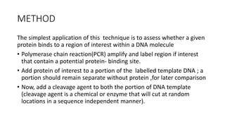 METHOD
The simplest application of this technique is to assess whether a given
protein binds to a region of interest within a DNA molecule
• Polymerase chain reaction(PCR) amplify and label region if interest
that contain a potential protein- binding site.
• Add protein of interest to a portion of the labelled template DNA ; a
portion should remain separate without protein ,for later comparison
• Now, add a cleavage agent to both the portion of DNA template
(cleavage agent is a chemical or enzyme that will cut at random
locations in a sequence independent manner).
 