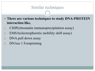 Similar techniques
 There are various techniques to study DNA-PROTEIN
interaction like,
1. CHIP(chromatin immunoprecipitation assay)
2. EMSA(electrophoretic mobility shift assay)
3. DNA pull down assay
4. DNAse 1 Footprinting
 