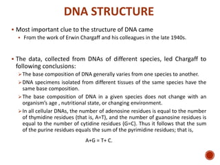 DNA STRUCTURE
 Most important clue to the structure of DNA came
 From the work of Erwin Chargaff and his colleagues in the late 1940s.
 The data, collected from DNAs of different species, led Chargaff to
following conclusions:
The base composition of DNA generally varies from one species to another.
DNA specimens isolated from different tissues of the same species have the
same base composition.
The base composition of DNA in a given species does not change with an
organism’s age , nutritional state, or changing environment.
In all cellular DNAs, the number of adenosine residues is equal to the number
of thymidine residues (that is, A=T), and the number of guanosine residues is
equal to the number of cytidine residues (G=C). Thus it follows that the sum
of the purine residues equals the sum of the pyrimidine residues; that is,
A+G = T+ C.
11
 