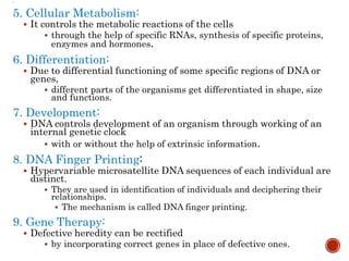 
5. Cellular Metabolism:
 It controls the metabolic reactions of the cells
 through the help of specific RNAs, synthesis of specific proteins,
enzymes and hormones.
6. Differentiation:
 Due to differential functioning of some specific regions of DNA or
genes,
 different parts of the organisms get differentiated in shape, size
and functions.
7. Development:
 DNA controls development of an organism through working of an
internal genetic clock
 with or without the help of extrinsic information.
8. DNA Finger Printing:
 Hypervariable microsatellite DNA sequences of each individual are
distinct.
 They are used in identification of individuals and deciphering their
relationships.
 The mechanism is called DNA finger printing.
9. Gene Therapy:
 Defective heredity can be rectified
 by incorporating correct genes in place of defective ones.
 