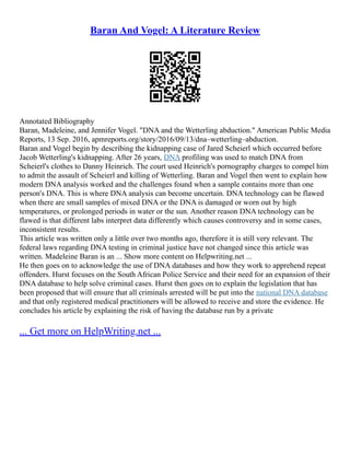 Baran And Vogel: A Literature Review
Annotated Bibliography
Baran, Madeleine, and Jennifer Vogel. "DNA and the Wetterling abduction." American Public Media
Reports, 13 Sep. 2016, apmreports.org/story/2016/09/13/dna–wetterling–abduction.
Baran and Vogel begin by describing the kidnapping case of Jared Scheierl which occurred before
Jacob Wetterling's kidnapping. After 26 years, DNA profiling was used to match DNA from
Scheierl's clothes to Danny Heinrich. The court used Heinrich's pornography charges to compel him
to admit the assault of Scheierl and killing of Wetterling. Baran and Vogel then went to explain how
modern DNA analysis worked and the challenges found when a sample contains more than one
person's DNA. This is where DNA analysis can become uncertain. DNA technology can be flawed
when there are small samples of mixed DNA or the DNA is damaged or worn out by high
temperatures, or prolonged periods in water or the sun. Another reason DNA technology can be
flawed is that different labs interpret data differently which causes controversy and in some cases,
inconsistent results.
This article was written only a little over two months ago, therefore it is still very relevant. The
federal laws regarding DNA testing in criminal justice have not changed since this article was
written. Madeleine Baran is an ... Show more content on Helpwriting.net ...
He then goes on to acknowledge the use of DNA databases and how they work to apprehend repeat
offenders. Hurst focuses on the South African Police Service and their need for an expansion of their
DNA database to help solve criminal cases. Hurst then goes on to explain the legislation that has
been proposed that will ensure that all criminals arrested will be put into the national DNA database
and that only registered medical practitioners will be allowed to receive and store the evidence. He
concludes his article by explaining the risk of having the database run by a private
... Get more on HelpWriting.net ...
 