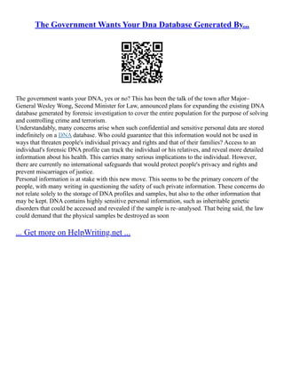 The Government Wants Your Dna Database Generated By...
The government wants your DNA, yes or no? This has been the talk of the town after Major–
General Wesley Wong, Second Minister for Law, announced plans for expanding the existing DNA
database generated by forensic investigation to cover the entire population for the purpose of solving
and controlling crime and terrorism.
Understandably, many concerns arise when such confidential and sensitive personal data are stored
indefinitely on a DNA database. Who could guarantee that this information would not be used in
ways that threaten people's individual privacy and rights and that of their families? Access to an
individual's forensic DNA profile can track the individual or his relatives, and reveal more detailed
information about his health. This carries many serious implications to the individual. However,
there are currently no international safeguards that would protect people's privacy and rights and
prevent miscarriages of justice.
Personal information is at stake with this new move. This seems to be the primary concern of the
people, with many writing in questioning the safety of such private information. These concerns do
not relate solely to the storage of DNA profiles and samples, but also to the other information that
may be kept. DNA contains highly sensitive personal information, such as inheritable genetic
disorders that could be accessed and revealed if the sample is re–analysed. That being said, the law
could demand that the physical samples be destroyed as soon
... Get more on HelpWriting.net ...
 