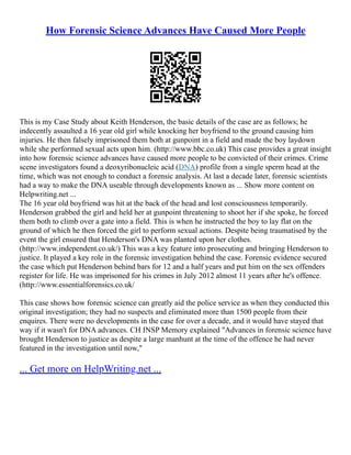 How Forensic Science Advances Have Caused More People
This is my Case Study about Keith Henderson, the basic details of the case are as follows; he
indecently assaulted a 16 year old girl while knocking her boyfriend to the ground causing him
injuries. He then falsely imprisoned them both at gunpoint in a field and made the boy laydown
while she performed sexual acts upon him. (http://www.bbc.co.uk) This case provides a great insight
into how forensic science advances have caused more people to be convicted of their crimes. Crime
scene investigators found a deoxyribonucleic acid (DNA) profile from a single sperm head at the
time, which was not enough to conduct a forensic analysis. At last a decade later, forensic scientists
had a way to make the DNA useable through developments known as ... Show more content on
Helpwriting.net ...
The 16 year old boyfriend was hit at the back of the head and lost consciousness temporarily.
Henderson grabbed the girl and held her at gunpoint threatening to shoot her if she spoke, he forced
them both to climb over a gate into a field. This is when he instructed the boy to lay flat on the
ground of which he then forced the girl to perform sexual actions. Despite being traumatised by the
event the girl ensured that Henderson's DNA was planted upon her clothes.
(http://www.independent.co.uk/) This was a key feature into prosecuting and bringing Henderson to
justice. It played a key role in the forensic investigation behind the case. Forensic evidence secured
the case which put Henderson behind bars for 12 and a half years and put him on the sex offenders
register for life. He was imprisoned for his crimes in July 2012 almost 11 years after he's offence.
(http://www.essentialforensics.co.uk/
This case shows how forensic science can greatly aid the police service as when they conducted this
original investigation; they had no suspects and eliminated more than 1500 people from their
enquires. There were no developments in the case for over a decade, and it would have stayed that
way if it wasn't for DNA advances. CH INSP Memory explained "Advances in forensic science have
brought Henderson to justice as despite a large manhunt at the time of the offence he had never
featured in the investigation until now,"
... Get more on HelpWriting.net ...
 
