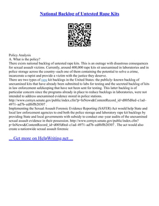 National Backlog of Untested Rape Kits
Policy Analysis
A. What is the policy?
There exists national backlog of untested rape kits. This is an outrage with disastrous consequences
for sexual assault victims. Currently, around 400,000 rape kits sit unexamined in laboratories and in
police storage across the country–each one of them containing the potential to solve a crime,
incarcerate a rapist and provide a victim with the justice they deserve.
There are two types of rape kit backlogs in the United States: the publicly–known backlog of
unexamined kits that have already been submitted to labs for testing and the secreted backlog of kits
in law enforcement safekeeping that have not been sent for testing. This latter backlog is of
particular concern since the programs already in place to reduce backlogs in laboratories, were not
intended to address unexamined evidence stored in police stations.
http://www.cornyn.senate.gov/public/index.cfm?p=InNews&ContentRecord_id=d005d0ed–c1ad–
4971–ad7b–edf6ffb20307 .
Implementing the Sexual Assault Forensic Evidence Reporting (SAFER) Act would help State and
local law enforcement agencies to end both the police storage and laboratory rape kit backlogs by
providing State and local governments with subsidy to conduct one–year audits of the unexamined
sexual assault evidence in their possession. http://www.cornyn.senate.gov/public/index.cfm?
p=InNews&ContentRecord_id=d005d0ed–c1ad–4971–ad7b–edf6ffb20307 . The act would also
create a nationwide sexual assault forensic
... Get more on HelpWriting.net ...
 