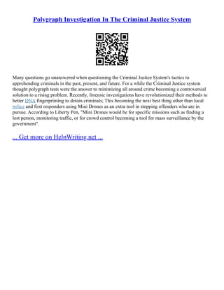 Polygraph Investigation In The Criminal Justice System
Many questions go unanswered when questioning the Criminal Justice System's tactics to
apprehending criminals in the past, present, and future. For a while the Criminal Justice system
thought polygraph tests were the answer to minimizing all around crime becoming a controversial
solution to a rising problem. Recently, forensic investigations have revolutionized their methods to
better DNA fingerprinting to detain criminals; This becoming the next best thing other than local
police and first responders using Mini Drones as an extra tool in stopping offenders who are in
pursue. According to Liberty Pen, "Mini Drones would be for specific missions such as finding a
lost person, monitoring traffic, or for crowd control becoming a tool for mass surveillance by the
government".
... Get more on HelpWriting.net ...
 