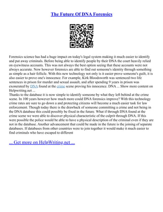 The Future Of DNA Forensics
Forensics science has had a huge impact on today's legal system making it much easier to identify
and put away criminals. Before being able to identify people by their DNA the court heavily relied
on eyewitness accounts. This was not always the best option seeing that these accounts were not
always accurate. Now however forensics are able to find out someone's identity through something
as simple as a hair follicle. With this new technology not only is it easier prove someone's guilt, it is
also easier to prove one's innocence. For example, Kirk Bloodsworth was sentenced two life
sentences in prison for murder and sexual assault, and after spending 9 years in prison was
exonerated by DNA found at the crime scene proving his innocence. DNA ... Show more content on
Helpwriting.net ...
Thanks to the database it is now simple to identify someone by what they left behind at the crime
scene. In 100 years however how much more could DNA forensics improve? With this technology
crime rates are sure to go down a and protecting citizens will become a much easier task for law
enforcement. Though today there is the drawback of someone committing a crime and not being in
the DNA database this could possibly be fixed in the future. What if through DNA found at the
crime scene we were able to discover physical characteristic of the culprit through DNA. If this
were possible the police would be able to have a physical description of the criminal even if they are
not in the database. Another advancement that could be made in the future is the joining of separate
databases. If databases from other countries were to join together it would make it much easier to
find criminals who have escaped to different
... Get more on HelpWriting.net ...
 