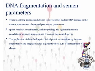 DNA fragmentation and semen
parameters
• ThereisastrongassociationbetweenthepresenceofnuclearDNAdamage inthe
maturespermatozoaofmenandpoorsemenparameters.
• spermmotility,concentration,andmorphologyhadsignificantpositive
correlationswithnon-apoptoticandDNAnon-fragmented sperm.
• Theapplicationofthesefindingsinclinicalpracticecanultimatelyincrease
implantationandpregnancyratesinpatientswhereICSIisthetreatmentof
choice.
 