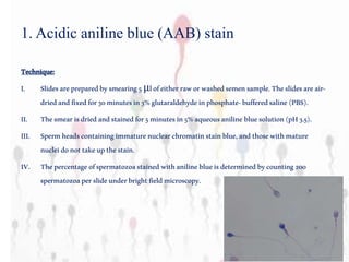 Technique:
I. Slidesarepreparedbysmearing5μlofeitherraworwashedsemensample.Theslidesareair-
driedandfixedfor30minutesin3%glutaraldehydeinphosphate-bufferedsaline(PBS).
II. Thesmearisdriedandstainedfor5minutesin5%aqueousaniline bluesolution(pH3.5).
III. Spermheadscontaining immaturenuclearchromatinstainblue,andthosewithmature
nucleidonottakeupthestain.
IV. Thepercentageofspermatozoastainedwithaniline blueisdeterminedbycounting200
spermatozoaperslideunderbrightfieldmicroscopy.
1. Acidic aniline blue (AAB) stain
 