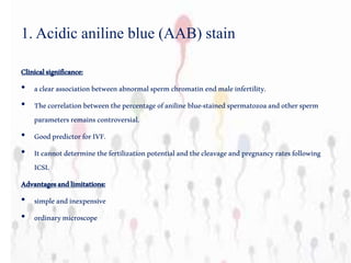 1. Acidic aniline blue (AAB) stain
Clinicalsignificance:
• aclearassociationbetweenabnormalspermchromatinendmaleinfertility.
• Thecorrelationbetweenthepercentageofaniline blue-stainedspermatozoaandothersperm
parametersremainscontroversial.
• GoodpredictorforIVF.
• Itcannotdeterminethefertilizationpotentialandthecleavageandpregnancyratesfollowing
ICSI.
Advantagesandlimitations:
• simpleandinexpensive
• ordinarymicroscope
 