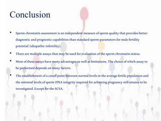 Conclusion
• Spermchromatinassessmentisanindependentmeasureofspermqualitythatprovidesbetter
diagnosticandprognosticcapabilitiesthanstandardspermparametersformalefertility
potential(idiopathicinfertility).
• Therearemultipleassaysthatmaybeusedforevaluationofthespermchromatinstatus.
• Mostoftheseassayshavemanyadvantagesaswellaslimitations.Thechoiceofwhichassayto
beperformeddependsonmanyfactors.
• Theestablishmentofacutoffpointbetweennormallevelsintheaveragefertilepopulationand
theminimallevelsofspermDNAintegrityrequiredforachievingpregnancystillemainstobe
investigated.ExceptfortheSCSA.
 