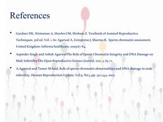 References
• GardnerDK,WeissmanA,HowlesCM,ShohamZ.TextbookofAssistedReproductive
Techniques.3rded.Vol.1.In:AgarwalA,ErenpreissJ,SharmaR. Spermchromatinassessment.
UnitedKingdom:Informahealthcare,2009:67-84.
• AspinderSinghandAshokAgarwalTheRoleofSpermChromatinIntegrityandDNADamageon
MaleInfertilityTheOpenReproductiveScienceJournal,2011,3,65-71.
• A.AgarwalandTamerM.Said.RoleofspermchromatinabnormalitiesandDNAdamageinmale
infertility.HumanReproductionUpdate,Vol.9,No.4pp.331±345,2003
 