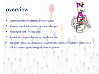 overview
• Spermatogenesis:Complex,diverse,74days
• Spermspronefordisruptionbypotentialtargets.
• Mostsignificant-freeradicals.
• Specieswithunpairedelectrons,highlyreactive.
• AlthoughspermDNAfragmentationdoesnotconstituteamutationinitsown,it
stillisapromutagenicchangeofthemalegenome.
 