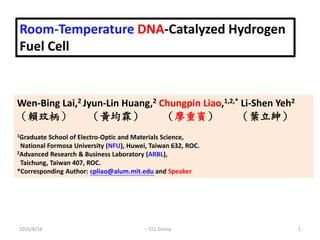 Room-Temperature DNA-Catalyzed Hydrogen
Fuel Cell
Wen-Bing Lai,2 Jyun-Lin Huang,2 Chungpin Liao,1,2,* Li-Shen Yeh2
（賴玟柄） （黃均霖） （廖重賓） （葉立紳）
1Graduate School of Electro-Optic and Materials Science,
National Formosa University (NFU), Huwei, Taiwan 632, ROC.
2Advanced Research & Business Laboratory (ARBL),
Taichung, Taiwan 407, ROC.
*Corresponding Author: cpliao@alum.mit.edu and Speaker
2016/8/16 1CCL Group
 