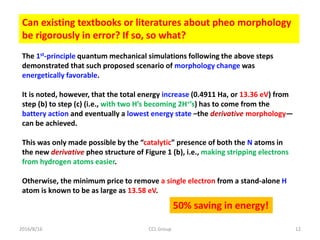2016/8/16 CCL Group 12
Can existing textbooks or literatures about pheo morphology
be rigorously in error? If so, so what?
The 1st-principle quantum mechanical simulations following the above steps
demonstrated that such proposed scenario of morphology change was
energetically favorable.
It is noted, however, that the total energy increase (0.4911 Ha, or 13.36 eV) from
step (b) to step (c) (i.e., with two H’s becoming 2H+’s) has to come from the
battery action and eventually a lowest energy state –the derivative morphology—
can be achieved.
This was only made possible by the “catalytic” presence of both the N atoms in
the new derivative pheo structure of Figure 1 (b), i.e., making stripping electrons
from hydrogen atoms easier.
Otherwise, the minimum price to remove a single electron from a stand-alone H
atom is known to be as large as 13.58 eV.
50% saving in energy!
 