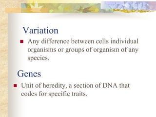 Genes
 Any difference between cells individual
organisms or groups of organism of any
species.
Variation
 Unit of heredity, a section of DNA that
codes for specific traits.
 