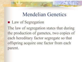 Mendelian Genetics
 Law of Segregation
The law of segregation states that during
the production of gametes, two copies of
each hereditary factor segregate so that
offspring acquire one factor from each
parent.
 