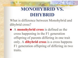 MONOHYBRID VS.
DIHYBRID
What is difference between Monohybrid and
dihybrid cross?
 A monohybrid cross is defined as the
cross happening in the F1 generation
offspring of parents differing in one trait
only. A dihybrid cross is a cross happens
F1 generation offspring of differing in two
traits.
 