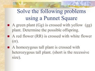 Solve the following problems
using a Punnet Square
 A green plant (Gg) is crossed with yellow (gg)
plant. Determine the possible offspring.
 A red flower (RR) is crossed with white flower
(rr).
 A homozygous tall plant is crossed with
heterozygous tall plant. (short is the recessive
size).
 
