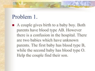 Problem 1.
 A couple gives birth to a baby boy. Both
parents have blood type AB. However
there is a confusion in the hospital. There
are two babies which have unknown
parents. The first baby has blood type B,
while the second baby has blood type O.
Help the couple find their son.
 