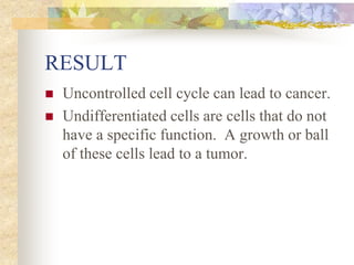 RESULT
 Uncontrolled cell cycle can lead to cancer.
 Undifferentiated cells are cells that do not
have a specific function. A growth or ball
of these cells lead to a tumor.
 