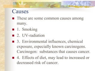 Causes
 These are some common causes among
many.
 1. Smoking
 2. UV-radiation
 3. Environmental influences, chemical
exposure, especially known carcinogens.
Carcinogen: substances that causes cancer.
 4. Effects of diet, may lead to increased or
decreased risk of cancer.
 