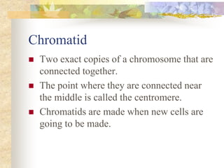 Chromatid
 Two exact copies of a chromosome that are
connected together.
 The point where they are connected near
the middle is called the centromere.
 Chromatids are made when new cells are
going to be made.
 