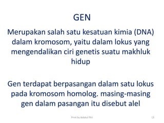GEN
Merupakan salah satu kesatuan kimia (DNA)
dalam kromosom, yaitu dalam lokus yang
mengendalikan ciri genetis suatu makhluk
hidup
Gen terdapat berpasangan dalam satu lokus
pada kromosom homolog. masing-masing
gen dalam pasangan itu disebut alel
Print by Aidatul fitri 13
 