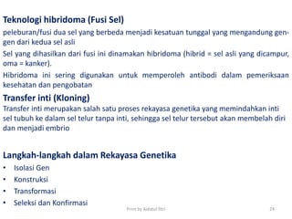 Teknologi hibridoma (Fusi Sel)
peleburan/fusi dua sel yang berbeda menjadi kesatuan tunggal yang mengandung gen-
gen dari kedua sel asli
Sel yang dihasilkan dari fusi ini dinamakan hibridoma (hibrid = sel asli yang dicampur,
oma = kanker).
Hibridoma ini sering digunakan untuk memperoleh antibodi dalam pemeriksaan
kesehatan dan pengobatan
Transfer inti (Kloning)
Transfer inti merupakan salah satu proses rekayasa genetika yang memindahkan inti
sel tubuh ke dalam sel telur tanpa inti, sehingga sel telur tersebut akan membelah diri
dan menjadi embrio
Langkah-langkah dalam Rekayasa Genetika
• Isolasi Gen
• Konstruksi
• Transformasi
• Seleksi dan Konfirmasi
Print by Aidatul fitri 24
 