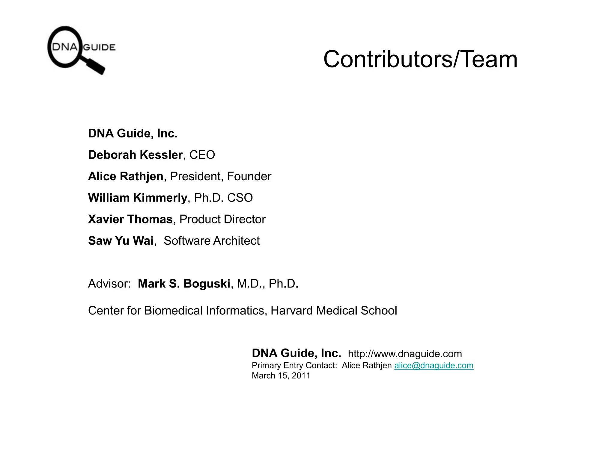 Contributors/Team
DNA Guide, Inc.
Deborah Kessler, CEO
Alice Rathjen, President, Founder
William Kimmerly, Ph.D. CSO
Xavier Thomas, Product Director
Saw Yu Wai, Software Architect
Advisor: Mark S. Boguski, M.D., Ph.D.
Center for Biomedical Informatics, Harvard Medical School
DNA Guide, Inc. http://www.dnaguide.com
Primary Entry Contact: Alice Rathjen alice@dnaguide.com
March 15, 2011
 